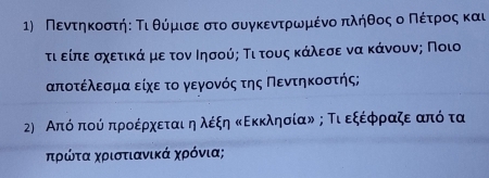 Πεντηκοστήε Τι θύμισαεαστο συγκεντροωνρμένο πλήθοςοοοΚΠΝοέίτροςακαι 
τι είπεασχετικαάαναμεατον Ιησούς Τι τους κάλεσε να κάνουνς Ποιο
αποτέλεσμα είχεα το γεγονός της Πεντηκοστής; 
2) Απόδπούόδπροέρχεταιδηλέξη ΚΕκκλησίαν ; Τι εξέρφραζε από τα 
ηρώτα χριστιανικά χρόνια;