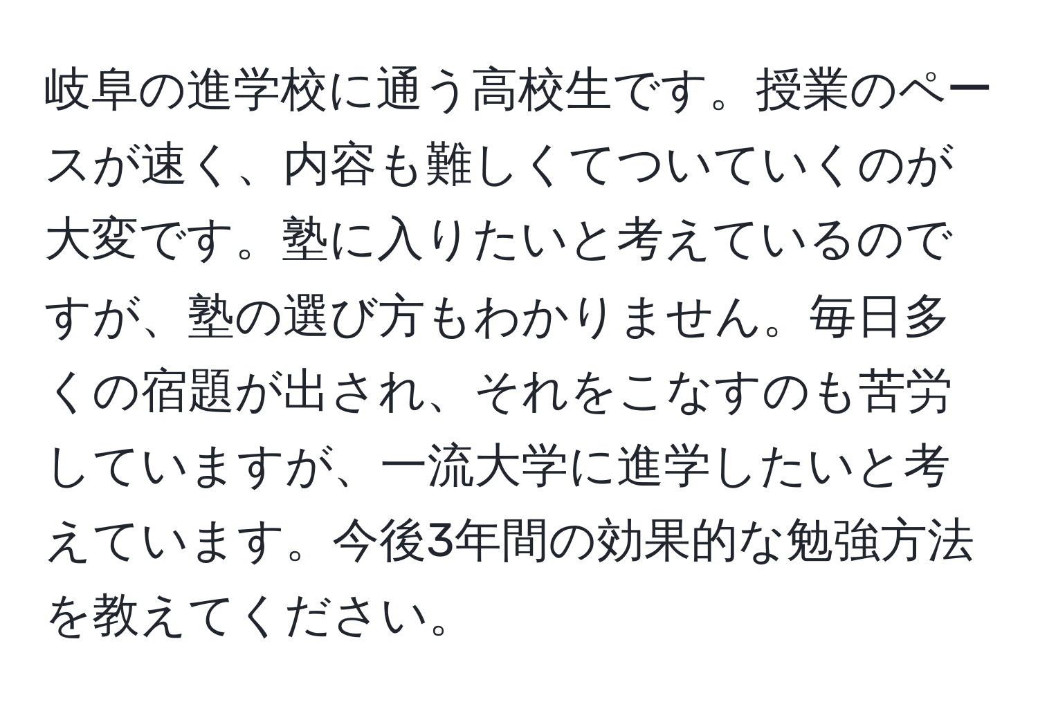 岐阜の進学校に通う高校生です。授業のペースが速く、内容も難しくてついていくのが大変です。塾に入りたいと考えているのですが、塾の選び方もわかりません。毎日多くの宿題が出され、それをこなすのも苦労していますが、一流大学に進学したいと考えています。今後3年間の効果的な勉強方法を教えてください。