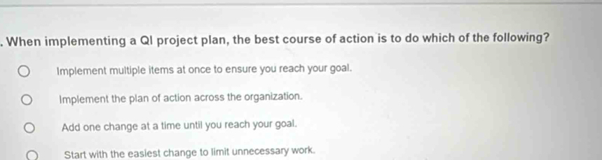 When implementing a QI project plan, the best course of action is to do which of the following?
Implement multiple items at once to ensure you reach your goal.
Implement the plan of action across the organization.
Add one change at a time until you reach your goal.
Start with the easiest change to limit unnecessary work.