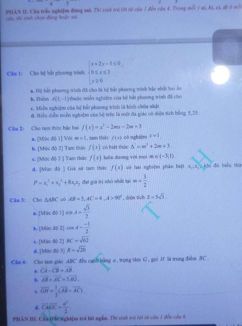 PHÀN II. Câu trắc nghiệm đúng sai. Thí sinh trả lời từ câu 1 đến câu 4. Trong mỗi ý α), b), c), đ) ở mỗi
câu, thi sinh chọn đứng hoặc sai.
Câu 1: Cho hệ bất phương trình: beginarrayl x+2y-5≤ 0, 0≤ x≤ 3 y≥ 0endarray.
a. Hệ bất phương trình đã cho là hệ bắt phương trình bậc nhất hai ẩn
b. Điểm A(1;-1) thuộc miền nghiệm của hệ bất phương trình đã cho
c. Miền nghiệm của hệ bất phương trình là hình chữa nhật
d. Biểu diễn miền nghiệm của hệ trên là một đa giác có diện tích bằng 5,25.
Câu 2: Cho tam thức bậc hai f(x)=x^2-2mx-2m+3
a. [Mức độ 1] Với m=1 , tam thức f(x) có nghiệm x=1.
b. [Mức độ 2] Tam thức f(x) có biệt thức △ '=m^2+2m+3.
c. [Mức độ 2 ] Tam thức f(x) luôn dương với mọi m∈ (-3;1).
d. [Mức độ ] Giả sử tam thức f(x) có hai nghiệm phân biệt x_1;x_2, khi đó biểu thứ
P=x_1^(2+x_2^2+8x_1)x_2 đạt giá trị nhỏ nhất tại m= 3/2 .
Câu 3: Cho △ ABC có AB=5,AC=4,A>90° , diện tích S=5sqrt(3).
a. [Mức độ 1] sin A= sqrt(3)/2 
b. [Mức độ 2] cos A= (-1)/2 
c. [Mức độ 2] BC=sqrt(62)
d. [Mức độ 3] R=sqrt(20)
Câu 4: Cho tam giác ABC đều cạnh bằng σ, trọng tâm G , gọi H là trung điểm BC .
vector CA-vector CB=vector AB.
b. vector AB+vector AC=3vector AG.
c. overline GH= 1/3 (overline AB+overline AC).
d. overline CA.overline GC= a^2/2 .
PHAN III. Câu trấc nghiệm trã lời ngẫn. Thỉ sinh trà lời từ câu 1 đến câu 6.