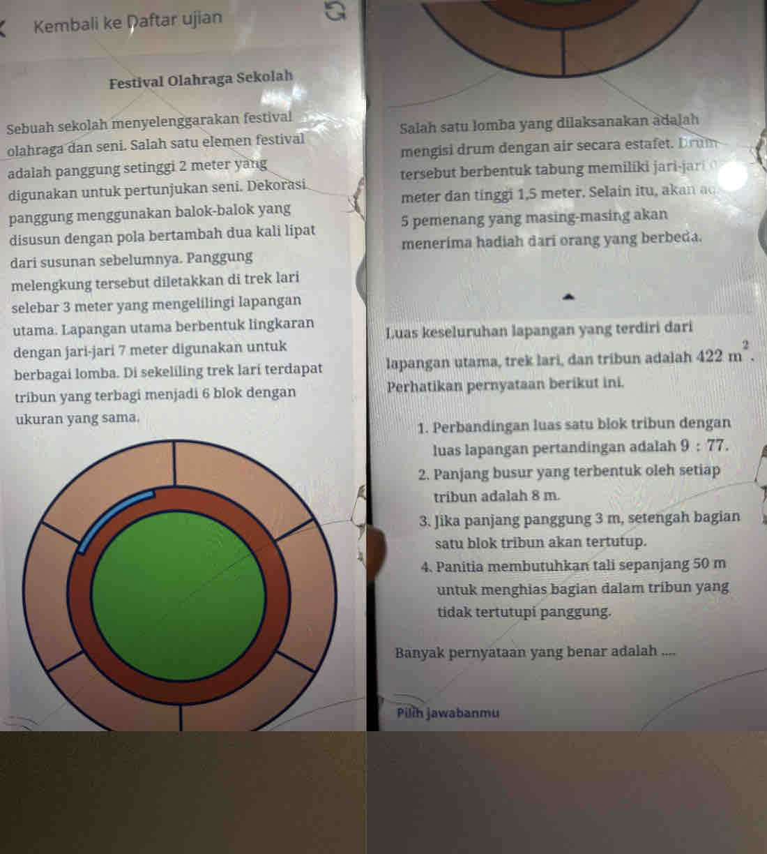 Kembali ke Daftar ujian
Festival Olahraga Sekolah
Sebuah sekolah menyelenggarakan festival
Salah satu lomba yang dilaksanakan adalah
olahraga dan seni. Salah satu elemen festival
mengisi drum dengan air secara estafet. Drum
adalah panggung setinggi 2 meter yang
tersebut berbentuk tabung memiliki jari-jari 
digunakan untuk pertunjukan seni. Dekorasi
meter dan tinggi 1,5 meter. Selain itu, akan ao
panggung menggunakan balok-balok yang
5 pemenang yang masing-masing akan
disusun dengan pola bertambah dua kali lipat
menerima hadiah dari orang yang berbeda.
dari susunan sebelumnya. Panggung
melengkung tersebut diletakkan di trek lari
selebar 3 meter yang mengelilingi lapangan
utama. Lapangan utama berbentuk lingkaran Luas keseluruhan lapangan yang terdiri dari
dengan jari-jari 7 meter digunakan untuk
berbagai lomba. Di sekeliling trek lari terdapat lapangan utama, trek lari, dan tribun adalah 422m^2.
tribun yang terbagi menjadi 6 blok dengan Perhatikan pernyataan berikut ini.
ukuran yang sama.
1. Perbandingan luas satu blok tribun dengan
luas lapangan pertandingan adalah 9:77
2. Panjang busur yang terbentuk oleh setiap
tribun adalah 8 m.
3. Jika panjang panggung 3 m, setengah bagian
satu blok tribun akan tertutup.
4. Panitia membutuhkan tali sepanjang 50 m
untuk menghias bagian dalam tribun yang
tidak tertutupi panggung.
Banyak pernyataan yang benar adalah ....
Pilih jawabanmu