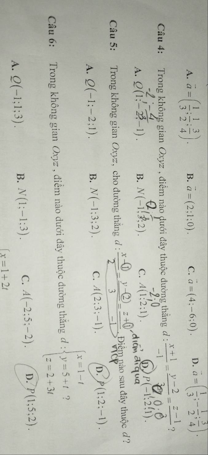 A. vector a=( 1/3 ; 1/2 ; 3/4 ). B. vector a=(2;1;0). C. vector a=(4;-6;0). D. vector a=( 1/3 ;- 1/2 ; 3/4 ). 
Câu 4: Trong không gian Oxyz , điểm nào dưới đây thuộc đường thắng d :  (x+1)/-1 = (y-2)/3 = (z-1)/3  ?
A. Q(1;-2^3,-1). B. N(-1,3;2). C. A(1;2;1).
D, P(-1;2,1). 
Câu 5: Trong không gian Oxyz, cho đường thăng d : frac x- enclosecircle12=frac y- enclosecircle23=frac z+ enclosecircle1 Điểm nào sau đây thuộc d?
A. Q(-1;-2;1).
B. N(-1;3;2). C. A(2;3;-1). D. P(1;2;-1). 
Câu 6: Trong không gian Oxyz , điểm nào dưới đây thuộc đường thắng d:beginarrayl x=1-t y=5+t z=2+3tendarray. 2
A. Q(-1;1;3).
B. N(1;-1;3).
C. A(-2;5;-2). D. P(1;5;2).
∈t x=1+2t