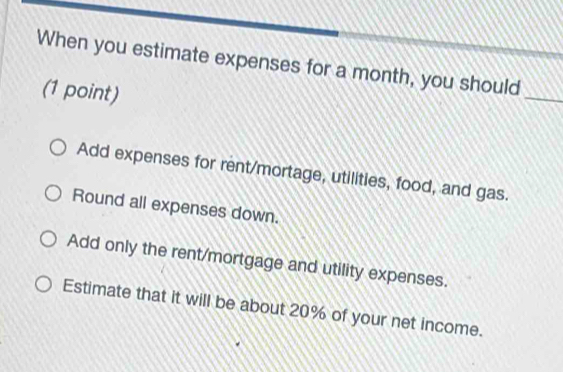 When you estimate expenses for a month, you should
(1 point)
_
Add expenses for rent/mortage, utilities, food, and gas.
Round all expenses down.
Add only the rent/mortgage and utility expenses.
Estimate that it will be about 20% of your net income.