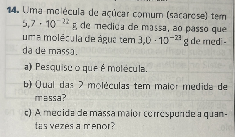 Uma molécula de açúcar comum (sacarose) tem
5,7· 10^(-22)g de medida de massa, ao passo que 
uma molécula de água tem 3,0· 10^(-23)g de medi- 
da de massa. 
a) Pesquise o que é molécula. 
b) Qual das 2 moléculas tem maior medida de 
massa? 
c) A medida de massa maior corresponde a quan- 
tas vezes a menor?