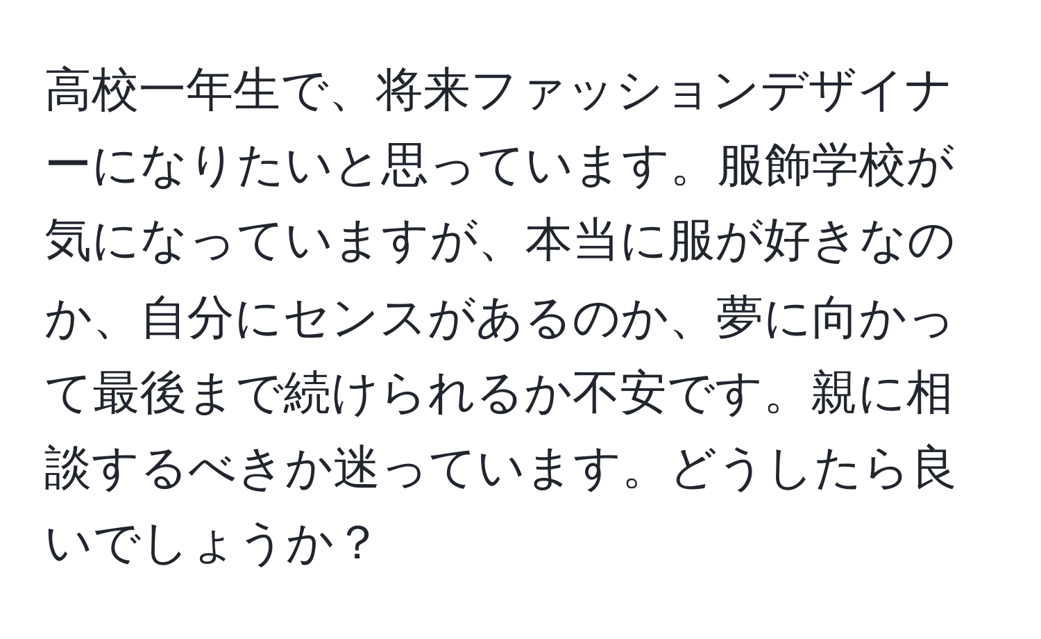 高校一年生で、将来ファッションデザイナーになりたいと思っています。服飾学校が気になっていますが、本当に服が好きなのか、自分にセンスがあるのか、夢に向かって最後まで続けられるか不安です。親に相談するべきか迷っています。どうしたら良いでしょうか？