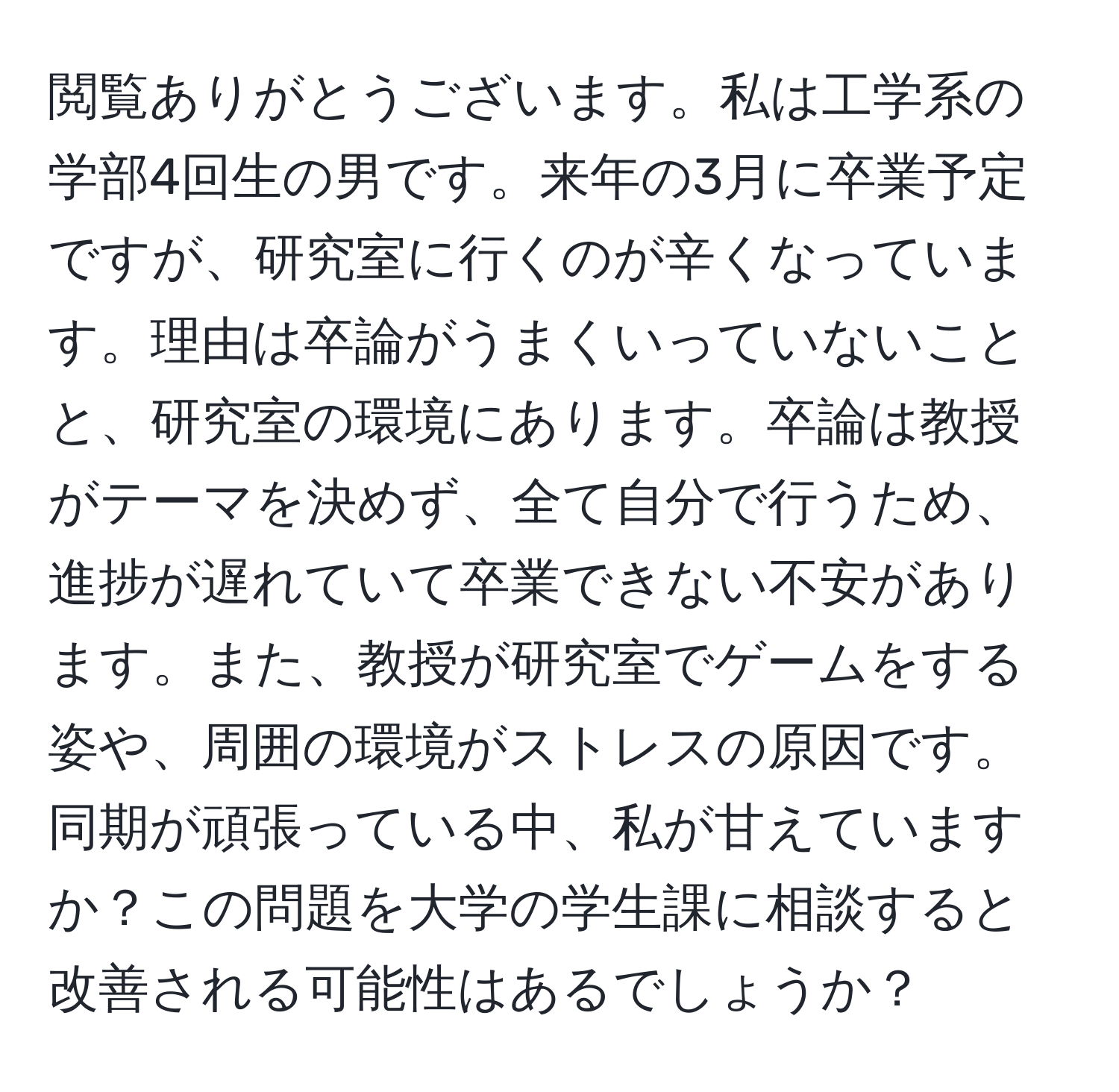 閲覧ありがとうございます。私は工学系の学部4回生の男です。来年の3月に卒業予定ですが、研究室に行くのが辛くなっています。理由は卒論がうまくいっていないことと、研究室の環境にあります。卒論は教授がテーマを決めず、全て自分で行うため、進捗が遅れていて卒業できない不安があります。また、教授が研究室でゲームをする姿や、周囲の環境がストレスの原因です。同期が頑張っている中、私が甘えていますか？この問題を大学の学生課に相談すると改善される可能性はあるでしょうか？