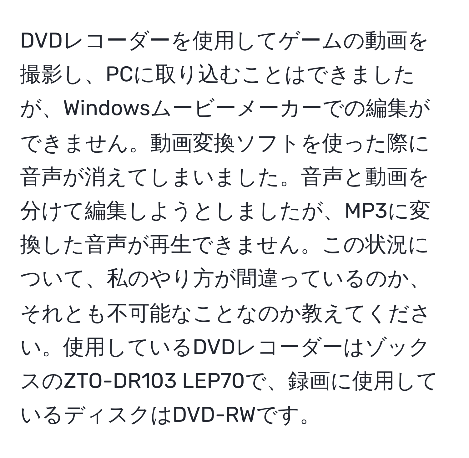 DVDレコーダーを使用してゲームの動画を撮影し、PCに取り込むことはできましたが、Windowsムービーメーカーでの編集ができません。動画変換ソフトを使った際に音声が消えてしまいました。音声と動画を分けて編集しようとしましたが、MP3に変換した音声が再生できません。この状況について、私のやり方が間違っているのか、それとも不可能なことなのか教えてください。使用しているDVDレコーダーはゾックスのZTO-DR103 LEP70で、録画に使用しているディスクはDVD-RWです。