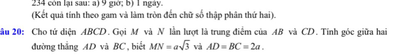 234 cón lại sau: a) 9 giờ; b) 1 ngay. 
(Kết quả tính theo gam và làm tròn đến chữ số thập phân thứ hai). 
ầu 20: Cho tứ diện ABCD. Gọi M và N lần lượt là trung điểm của AB và CD. Tính góc giữa hai 
đường thắng AD và BC, biết MN=asqrt(3) và AD=BC=2a.