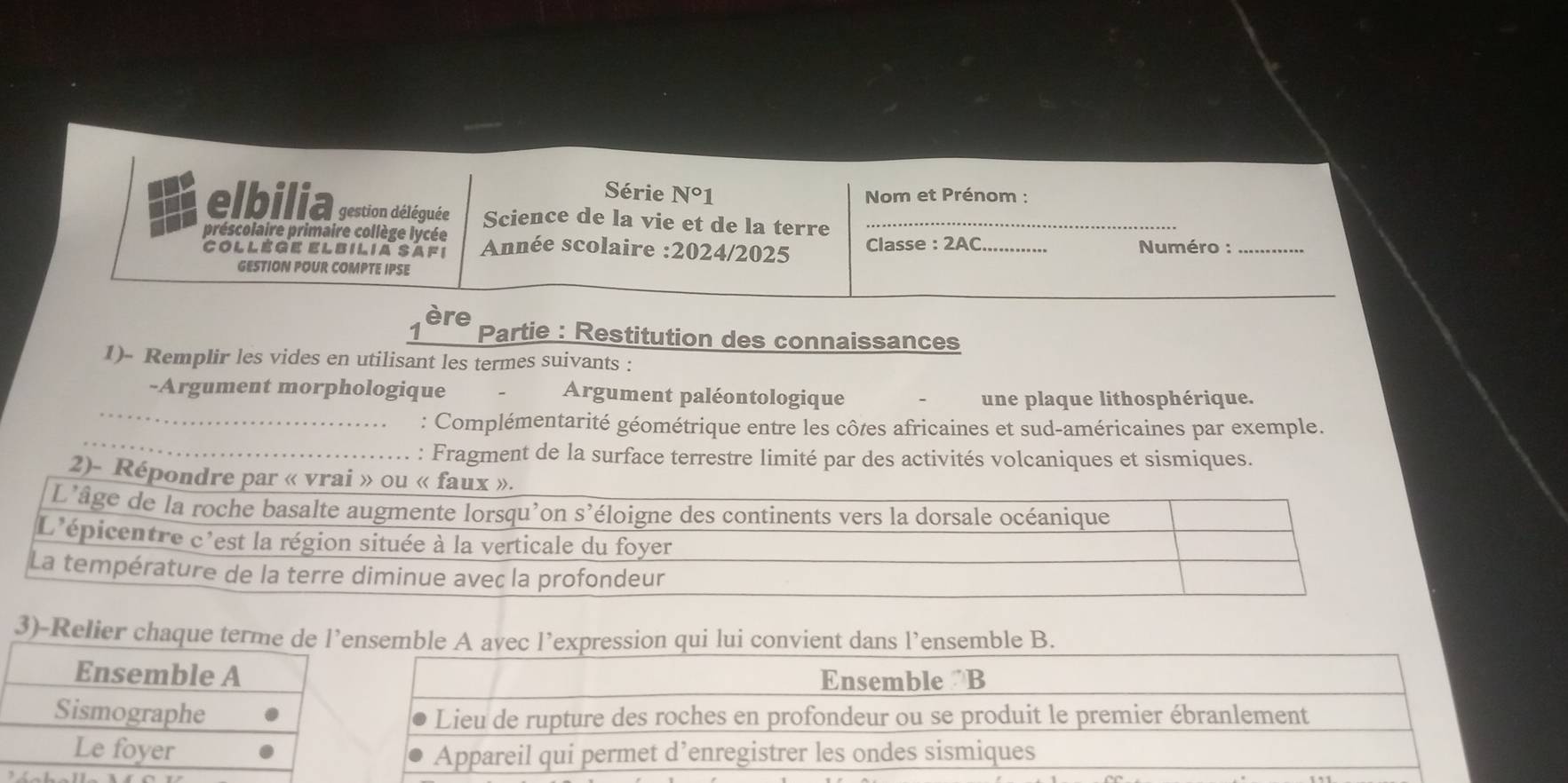 Série N°1 Nom et Prénom :
elbilia gestion déléguée Science de la vie et de la terre_
préscolaire primaire collège lycée Année scolaire :2024/2025  Classe : 2AC _ Numéro :_
Collège elbilia safi
GESTION POUR COMPTE IPSE
_
ère Partie : Restitution des connaissances
1)- Remplir les vides en utilisant les termes suivants :
_
-Argument morphologique Argument paléontologique
une plaque lithosphérique.
_
: Complémentarité géométrique entre les côtes africaines et sud-américaines par exemple.
: Fragment de la surface terrestre limité par des activités volcaniques et sismiques.
2)-
3)-Relier csemble A avec l’expression qui lui convient dans l’ensemble B.