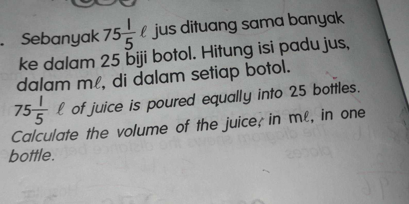 Sebanyak 75 1/5 ell jus dituang sama banyak 
ke dalam 25 biji botol. Hitung isi padu jus, 
dalam mí, di dalam setiap botol.
75 1/5 ell of juice is poured equally into 25 bottles. 
Calculate the volume of the juice; in ml, in one 
bottle.