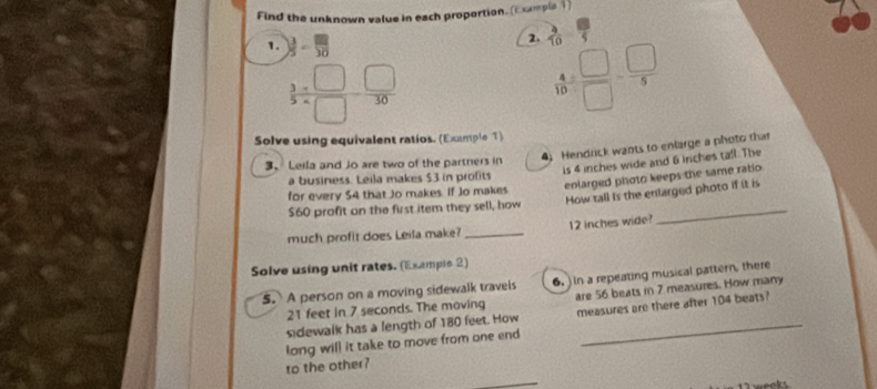 Find the unknown value in each proportion. (Exmple1) 
1.  3/5 - □ /10 
2.  9/10 
 3/5 = □ /□  = □ /30 
 4/10 = □ /□  = □ /5 
Solve using equivalent ratios. (Example 1) 
3、 Leila and Jo are two of the partners in 4) Hendrick wants to enlarge a photo that 
is 4 inches wide and 6 inches tafl. The 
enlarged photo keeps the same ratio 
a business. Leila makes $3 in profits 
for every $4 that Jo makes. If Jo makes
$60 profit an the first item they sell, how How tall is the entarged photo if it is 
much profit does Leila make? _ 12 inches wide? 
Solve using unit rates. (Example 2) 
S. A person on a moving sidewalk travels 6. )In a repeating musical pattern, there
21 feet in 7 seconds. The moving are 56 beats in 7 measures. How many 
sdewalk has a length of 180 feet. How measures are there after 104 beats? 
long will it take to move from one end 
to the other? 
weeks