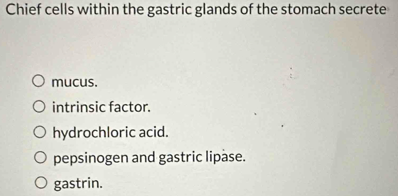 Chief cells within the gastric glands of the stomach secrete
mucus.
intrinsic factor.
hydrochloric acid.
pepsinogen and gastric lipase.
gastrin.