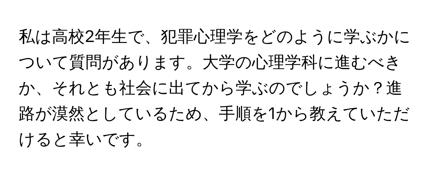 私は高校2年生で、犯罪心理学をどのように学ぶかについて質問があります。大学の心理学科に進むべきか、それとも社会に出てから学ぶのでしょうか？進路が漠然としているため、手順を1から教えていただけると幸いです。