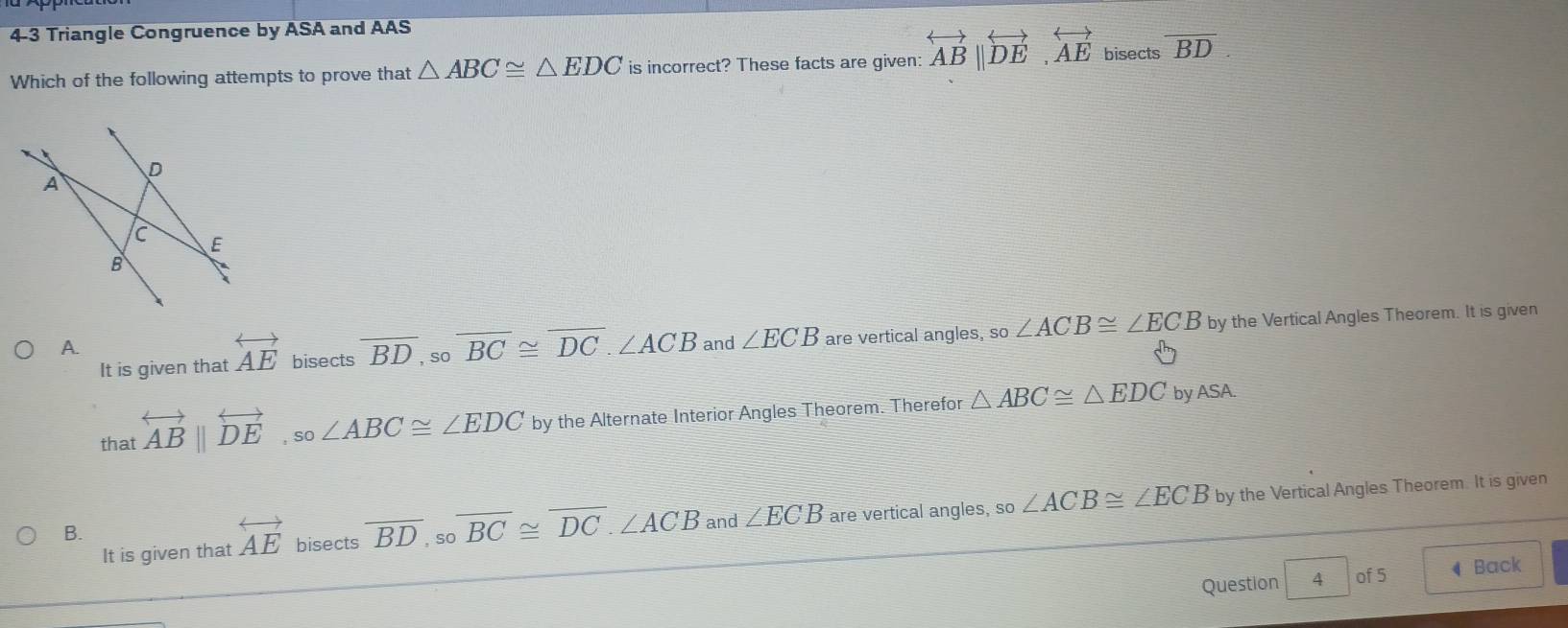 4-3 Triangle Congruence by ASA and AAS
Which of the following attempts to prove that △ ABC≌ △ EDC is incorrect? These facts are given: overleftrightarrow AB||overleftrightarrow DE, overleftrightarrow AE bisects overline BD. 
It is given that overleftrightarrow AE bisects overline BD, sooverline BC≌ overline DC.∠ ACB and ∠ ECB are vertical angles, so∠ ACB≌ ∠ ECB by the Vertical Angles Theorem. It is given
A.
that overleftrightarrow AB||overleftrightarrow DE, so∠ ABC≌ ∠ EDC by the Alternate Interior Angles Theorem. Therefor △ ABC≌ △ EDC
by ASA.
It is given that overleftrightarrow AE bisects overline BD, sooverline BC≌ overline DC. ∠ ACB □ ∠ ECB are vertical angles, so∠ ACB≌ ∠ ECB by the Vertical Angles Theorem. It is given
B.
and
Question 4 of 5 ◀ Back