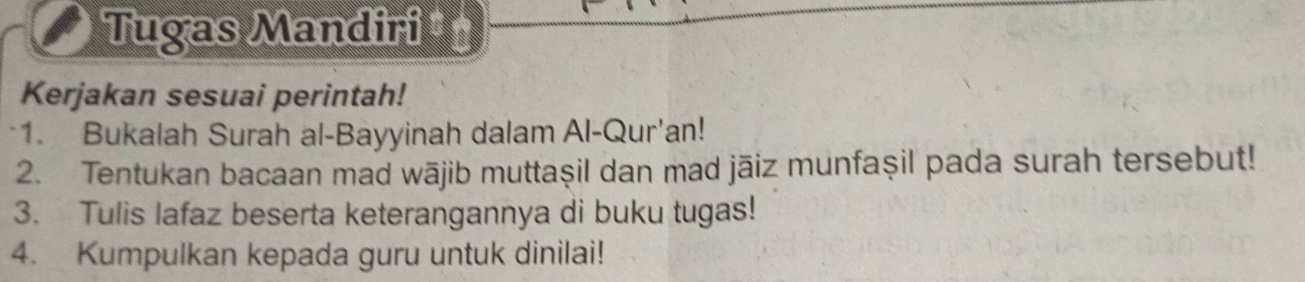 Tugas Mandiri ‡ 
Kerjakan sesuai perintah! 
*1. Bukalah Surah al-Bayyinah dalam Al-Qur'an! 
2. Tentukan bacaan mad wājib muttaşil dan mad jāiz munfaşil pada surah tersebut! 
3. Tulis lafaz beserta keterangannya di buku tugas! 
4. Kumpulkan kepada guru untuk dinilai!