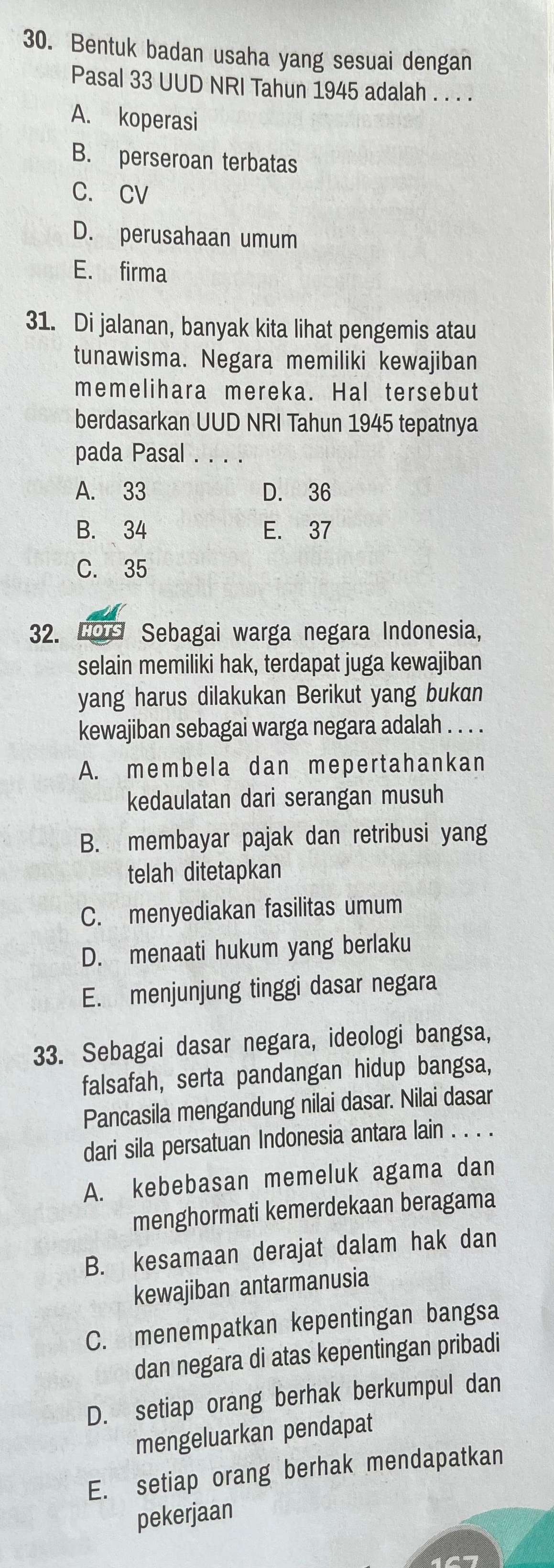 Bentuk badan usaha yang sesuai dengan
Pasal 33 UUD NRI Tahun 1945 adalah . . . .
A. koperasi
B. perseroan terbatas
C. CV
D. perusahaan umum
E. firma
31. Di jalanan, banyak kita lihat pengemis atau
tunawisma. Negara memiliki kewajiban
memelihara mereka. Hal tersebut
berdasarkan UUD NRI Tahun 1945 tepatnya
pada Pasal . . . .
A. 33 D. 36
B. 34 E. 37
C. 35
32. LOr Sebagai warga negara Indonesia,
selain memiliki hak, terdapat juga kewajiban
yang harus dilakukan Berikut yang bukan
kewajiban sebagai warga negara adalah . . . .
A. membela dan mepertahankan
kedaulatan dari serangan musuh
B. membayar pajak dan retribusi yang
telah ditetapkan
C. menyediakan fasilitas umum
D. menaati hukum yang berlaku
E. menjunjung tinggi dasar negara
33. Sebagai dasar negara, ideologi bangsa,
falsafah, serta pandangan hidup bangsa,
Pancasila mengandung nilai dasar. Nilai dasar
dari sila persatuan Indonesia antara lain . . . .
A. kebebasan memeluk agama dan
menghormati kemerdekaan beragama
B. kesamaan derajat dalam hak dan
kewajiban antarmanusia
C. menempatkan kepentingan bangsa
dan negara di atas kepentingan pribadi
D. setiap orang berhak berkumpul dan
mengeluarkan pendapat
E. setiap orang berhak mendapatkan
pekerjaan