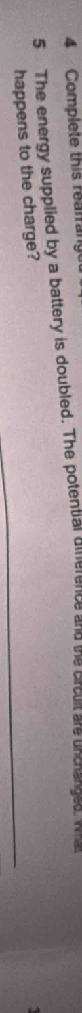 Complete this reafrany 
5 The energy supplied by a battery is doubled. The potential dierence and the circult are unchanged, wa 
happens to the charge?