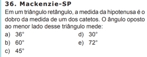 Mackenzie-SP
Em um triângulo retângulo, a medida da hipotenusa é o
dobro da medida de um dos catetos. O ângulo oposto
ao menor lado desse triângulo mede:
a) 36° d) 30°
b) 60° e) 72°
c) 45°