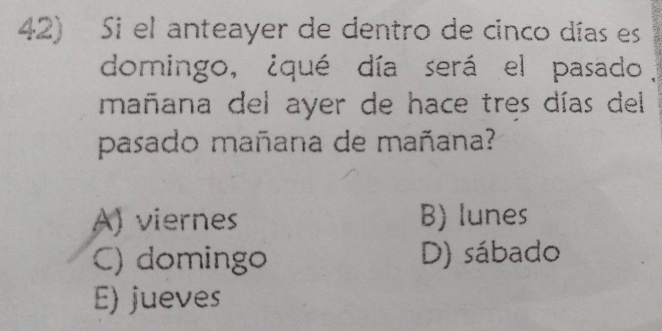 Si el anteayer de dentro de cinco días es
domingo, ¿qué día será el pasado.
mañana del ayer de hace tres días del
pasado mañana de mañana?
A) viernes B) lunes
C) domingo D) sábado
E) jueves