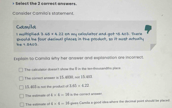 Select the 2 correct answers.
Consider Camila's statement.
Camila
I multiplied 3.65* 4.22 on my calculator and got 15.403. There
should be four decimal places in the product, so it must actually
be 1.5403.
Explain to Camila why her answer and explanation are incorrect.
The calculator doesn't show the 0 in the ten-thousandths place.
The correct answer is 15.4030, not 15.403.
15.403 is not the product of 3.65* 4.22
The estimate of 4* 4=16 is the correct answer.
The estimate of 4* 4=16 gives Camila a good idea where the decimal point should be placed.