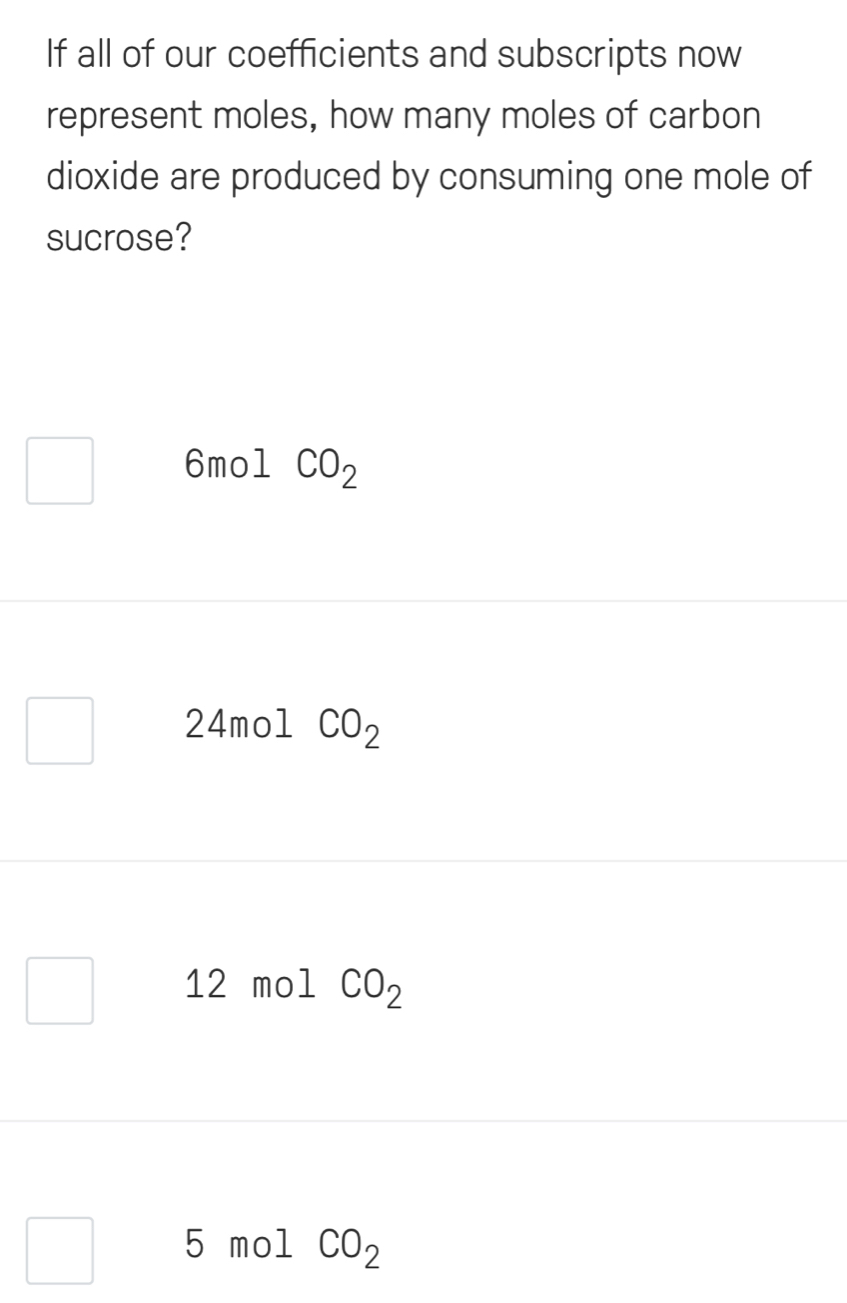 If all of our coefficients and subscripts now
represent moles, how many moles of carbon
dioxide are produced by consuming one mole of
sucrose?
6mol CO_2
24mol CO_2
12 mol CO_2
5 mol CO_2