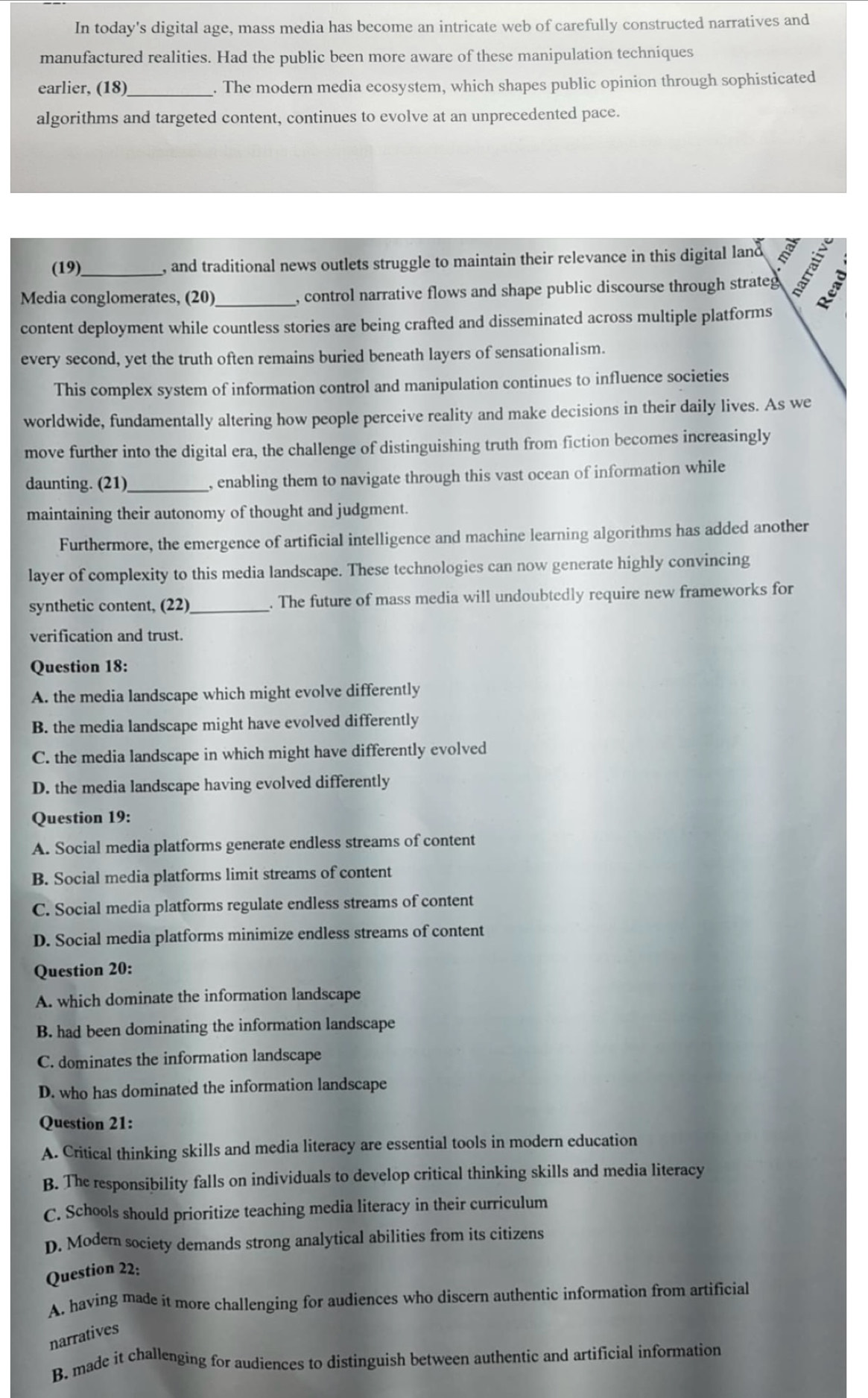 In today's digital age, mass media has become an intricate web of carefully constructed narratives and
manufactured realities. Had the public been more aware of these manipulation techniques
earlier, (18)_ . The modern media ecosystem, which shapes public opinion through sophisticated
algorithms and targeted content, continues to evolve at an unprecedented pace.
(19) , and traditional news outlets struggle to maintain their relevance in this digital land
Media conglomerates, (20)_ , control narrative flows and shape public discourse through strateg 5
content deployment while countless stories are being crafted and disseminated across multiple platforms
every second, yet the truth often remains buried beneath layers of sensationalism.
This complex system of information control and manipulation continues to influence societies
worldwide, fundamentally altering how people perceive reality and make decisions in their daily lives. As we
move further into the digital era, the challenge of distinguishing truth from fiction becomes increasingly
daunting. (21) _, enabling them to navigate through this vast ocean of information while
maintaining their autonomy of thought and judgment.
Furthermore, the emergence of artificial intelligence and machine learning algorithms has added another
layer of complexity to this media landscape. These technologies can now generate highly convincing
synthetic content, (22)_ . The future of mass media will undoubtedly require new frameworks for
verification and trust.
Question 18:
A. the media landscape which might evolve differently
B. the media landscape might have evolved differently
C. the media landscape in which might have differently evolved
D. the media landscape having evolved differently
Question 19:
A. Social media platforms generate endless streams of content
B. Social media platforms limit streams of content
C. Social media platforms regulate endless streams of content
D. Social media platforms minimize endless streams of content
Question 20:
A. which dominate the information landscape
B. had been dominating the information landscape
C. dominates the information landscape
D. who has dominated the information landscape
Question 21:
A. Critical thinking skills and media literacy are essential tools in modern education
B. The responsibility falls on individuals to develop critical thinking skills and media literacy
C. Schools should prioritize teaching media literacy in their curriculum
D. Modem society demands strong analytical abilities from its citizens
Question 22:
A. having made it more challenging for audiences who discern authentic information from artificial
narratives
B. made it challenging for audiences to distinguish between authentic and artificial information