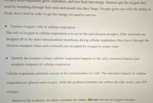 kygen nelps organisms grow, reproduce, and turn food into energy. Humans get the oxygen they 
need by breathing through their nose and mouth into their lungs. Oxygen gives our cells the ability to 
break down food in order to get the energy we need to survive. 
Explain oxygen’s role in cellular respiration 
The role of oxygen in cellular respiration is to act as the end electron acceptor. After electrons are 
dropped off at the inner mitochondrial membrane during cellular respiration, they travel through the 
electron transport chain and eventually are accepted by oxygen to create water. 
ldentify the location (where cellular respiration happens in the cell), reactants (inputs) and 
products (outputs) of cellular respiration. 
Cellular respiration primarily occurs in the mitochondria of a cell. The reactants (inputs) of cellular 
respiration are glucose and oxygen, while the products (outputs) are carbon dioxide, water, and ATP 
(energy) 
Based on the evidence, we must conclude the runner did not run out of oxygen because