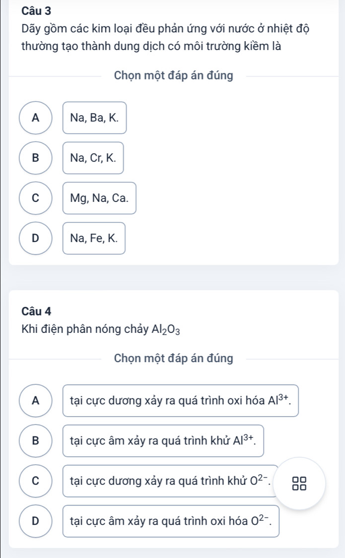 Dãy gồm các kim loại đều phản ứng với nước ở nhiệt độ
thường tạo thành dung dịch có môi trường kiềm là
Chọn một đáp án đúng
A Na, Ba, K.
B Na, Cr, K.
C Mg, Na, Ca.
D Na, Fe, K.
Câu 4
Khi điện phân nóng chảy Al_2O_3
Chọn một đáp án đúng
A tại cực dương xảy ra quá trình oxi hóa Al^(3+).
B tại cực âm xảy ra quá trình khử Al^(3+).
C tại cực dương xảy ra quá trình khử O^(2-). 8
D tại cực âm xảy ra quá trình oxi hóa O^(2-).