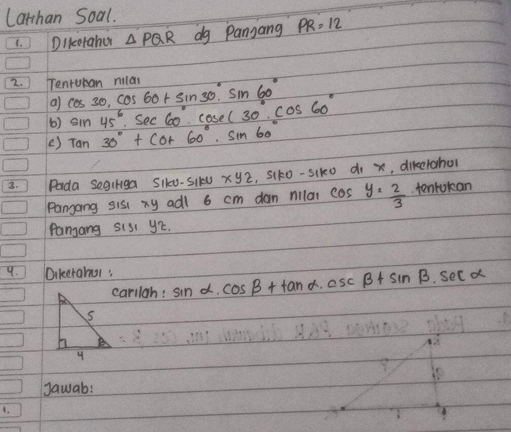 Lathan Soal. 
1. Dikcorahur △ PQR dg Panjang PR=12
2. ) Tenrokan milar 
al cos 30, cos 60+sin 30°· sin 60°
6) sin 45^(circ · sec 60^circ)· cos ec30°· cos 60°
e) Tan30°+cot 60°· sin 60°
3. Pada segiriga SIk0-SI10 xyz , Siko-siko d x, dikerahol 
Pangang sis xy adl 6 cm dan nilai cos y= 2/3  tenlokan 
Panjang sis( y2. 
9. 1 Dikerahul : 
carilah: sin alpha · cos beta +tan alpha · csc beta +sin beta · sec alpha
Jawab: 
4.