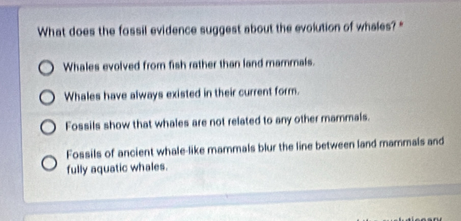 What does the fossil evidence suggest about the evolution of whales?*
Whales evolved from fish rather than land mammals.
Whales have always existed in their current form.
Fossils show that whales are not related to any other mammals.
Fossils of ancient whale-like mammals blur the line between land mammals and
fully aquatic whales.