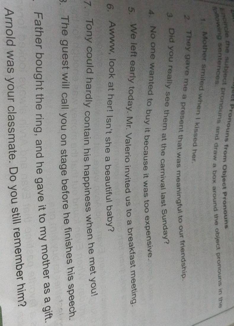 ouns from Object Prono uns 
Encircle the subject pronouns and draw a box around the object pronouns in the 
ollowing sentences. 
1. Mother smiled when I kissed her. 
2. They gave me a present that was meaningful to our friendship. 
3. Did you really see them at the carnival last Sunday? 
4. No one wanted to buy it because it was too expensive. 
5. We left early today. Mr. Valerio invited us to a breakfast meeting. 
6. Awww, look at her! Isn't she a beautiful baby? 
7. Tony could hardly contain his happiness when he met you! 
. The guest will call you on stage before he finishes his speech. 
Father bought the ring, and he gave it to my mother as a gift. 
Arnold was your classmate. Do you still remember him?