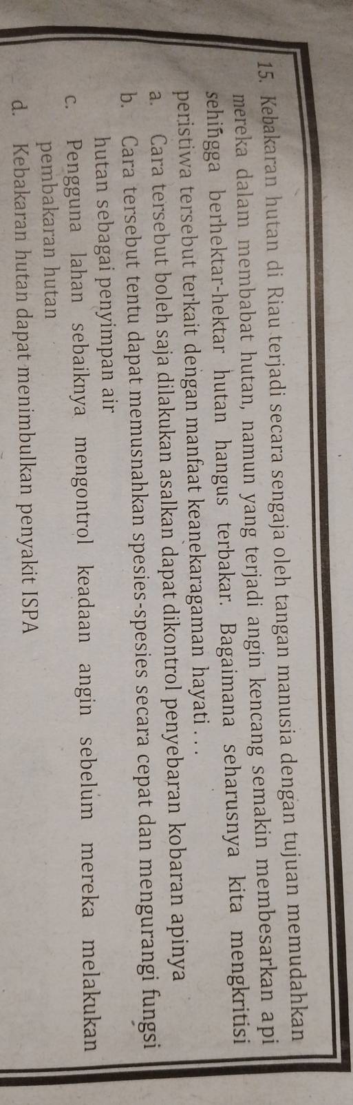 Kebakaran hutan di Riau terjadi secara sengaja oleh tangan manusia dengan tujuan memudahkan
mereka dalam membabat hutan, namun yang terjadi angin kencang semakin membesarkan api
sehingga berhektar-hektar hutan hangus terbakar. Bagaimana seharusnya kita mengkritisi
peristiwa tersebut terkait dengan manfaat keanekaragaman hayati . . .
a. Cara tersebut boleh saja dilakukan asalkan dapat dikontrol penyebaran kobaran apinya
b. Cara tersebut tentu dapat memusnahkan spesies-spesies secara cepat dan mengurangi fungsi
hutan sebagai penyimpan air
c. Pengguna lahan sebaiknya mengontrol keadaan angin sebelum mereka melakukan
pembakaran hutan
d. Kebakaran hutan dapat menimbulkan penyakit ISPA