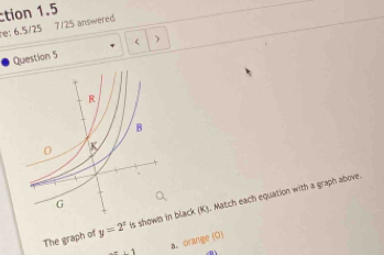 tion 1.5 
re: 6.5/25 7125 answered 
Question 5  
The graph of y=2^x is shown in black (K). Match each equation with a graph above. 
a. orange (O)