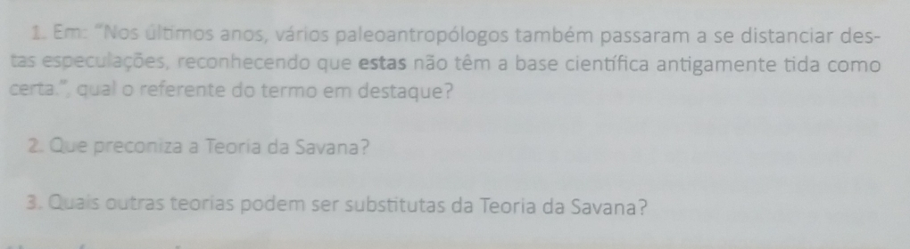 Em: "Nos últimos anos, vários paleoantropólogos também passaram a se distanciar des- 
tas especulações, reconhecendo que estas não têm a base científica antigamente tida como 
certa.", qual o referente do termo em destaque? 
2. Que preconiza a Teoria da Savana? 
3. Quais outras teorias podem ser substitutas da Teoria da Savana?