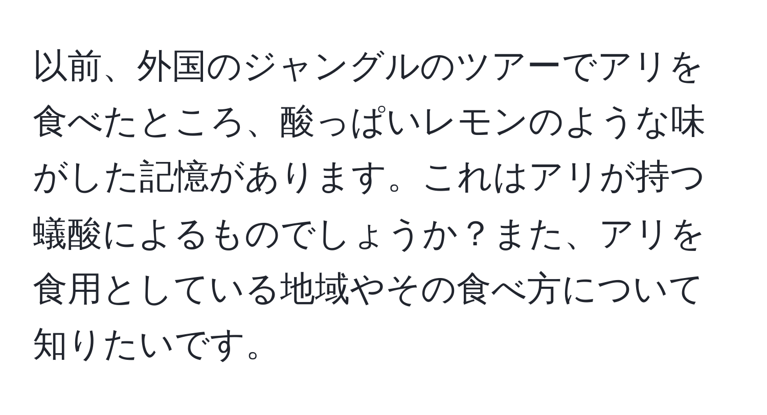 以前、外国のジャングルのツアーでアリを食べたところ、酸っぱいレモンのような味がした記憶があります。これはアリが持つ蟻酸によるものでしょうか？また、アリを食用としている地域やその食べ方について知りたいです。