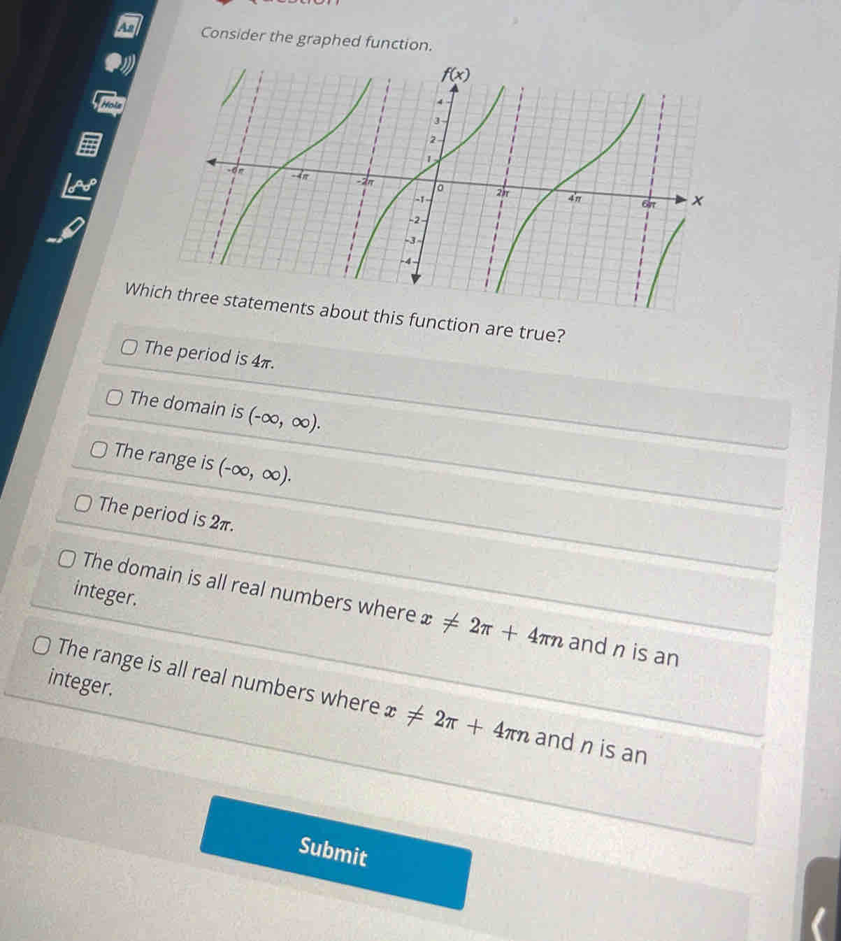 Consider the graphed function.
Whibout this function are true?
The period is 4π.
The domain is (-∈fty ,∈fty ).
The range is (-∈fty ,∈fty ).
The period is 2π.
integer.
The domain is all real numbers where x!= 2π +4π n and n is an
integer.
The range is all real numbers where x!= 2π +4π n and n is an
Submit