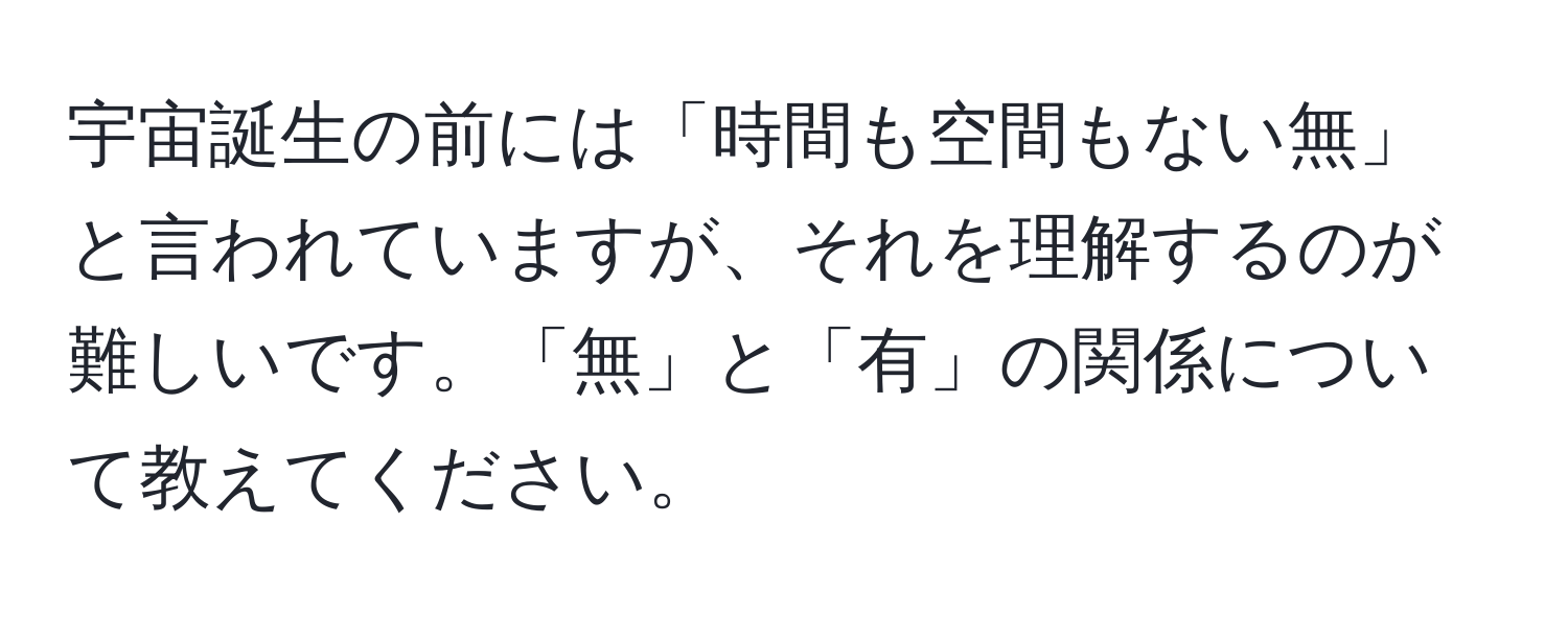 宇宙誕生の前には「時間も空間もない無」と言われていますが、それを理解するのが難しいです。「無」と「有」の関係について教えてください。