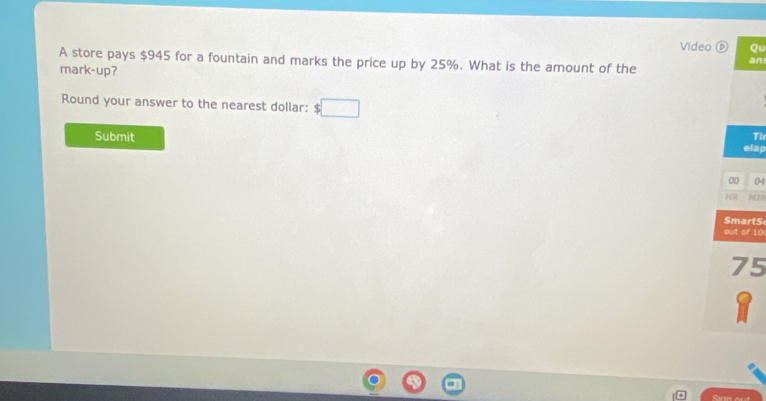 Video Qu 
A store pays $945 for a fountain and marks the price up by 25%. What is the amount of the 
an 
mark-up? 
Round your answer to the nearest dollar: □ 
Submit 
Th 
elap 
00 04 
HR MIN 
SmartS 
out of 10
75