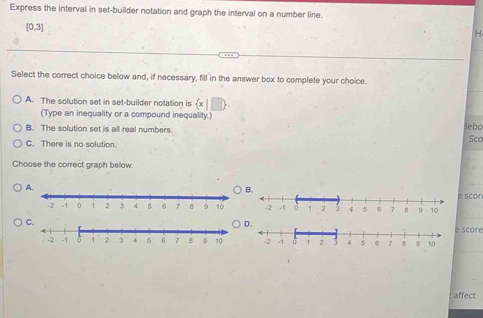 Express the interval in set-builder notation and graph the interval on a number line.
[0,3]
H
Select the correct choice below and, if necessary, fill in the answer box to complete your choice.
A. The solution set in set-builder notation is  x|□ . 
(Type an inequality or a compound inequality.)
B. The solution set is all real numbers.
debo
C. There is no solution. Sco
Choose the correct graph below.
A.
B.
e scor
C.
D.
e score
affect