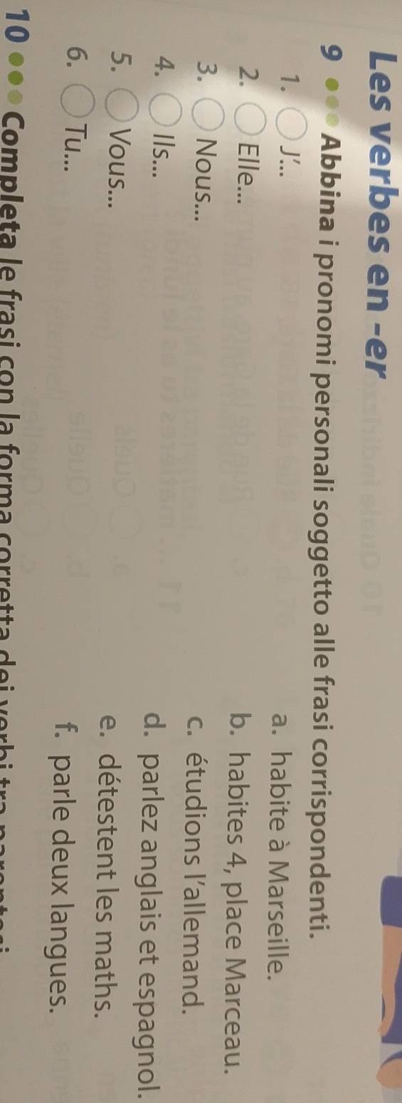 Les verbes en -er
9 ●● Abbina i pronomi personali soggetto alle frasi corrispondenti.
1. J'.. a. habite à Marseille.
2. Elle... b. habites 4, place Marceau.
3. Nous... c. étudions l'allemand.
4. Ils... d. parlez anglais et espagnol.
5. Vous... e. détestent les maths.
6. Tu... f. parle deux langues.
10 ●●● Completa le frasi co n la form a corretta d e i e b