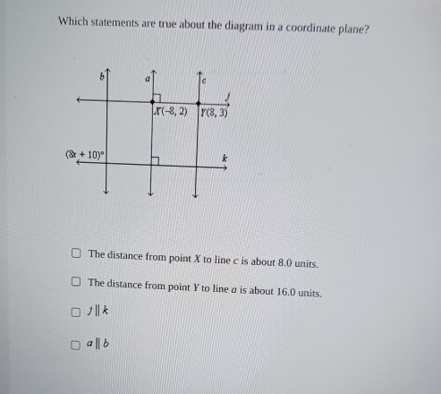 Which statements are true about the diagram in a coordinate plane?
The distance from point X to line c is about 8.0 units.
The distance from point Y to line a is about 16.0 units.
j||k
aparallel b