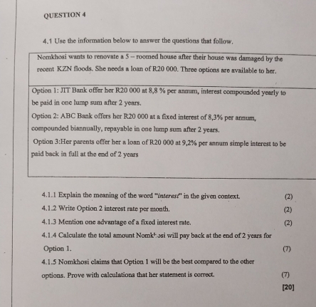 4.1 Use the information below to answer the questions that follow. 
4.1.1 Explain the meaning of the word "faterest" in the given context. (2) 
4.1.2 Write Option 2 interest rate per month. (2) 
4.1.3 Mention one advantage of a fixed interest rate. (2) 
4.1.4 Calculate the total amount Nomkh osi will pay back at the end of 2 years for 
Option 1. (7) 
4.1.5 Nomkhosi claims that Option 1 will be the best compared to the other 
options. Prove with calculations that her statement is correct, (7) 
[20]