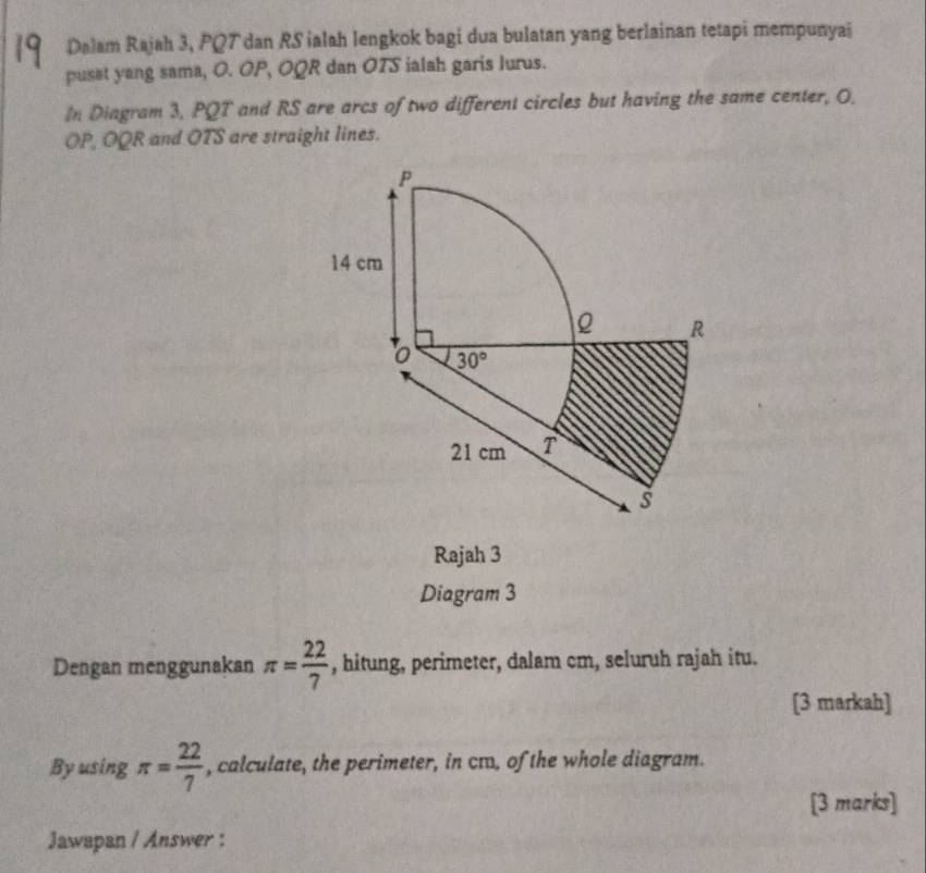 Dalam Rajah 3, PQT dan RS ialah lengkok bagi dua bulatan yang berlainan tetapi mempunyai
puset yang sama, O. OP, OQR dan OTS ialah garis lurus.
In Diagram 3, PQT and RS are arcs of two different circles but having the same center, O,
OP, OQR and OTS are straight lines.
Rajah 3
Diagram 3
Dengan menggunakan π = 22/7  , hitung, perimeter, dalam cm, seluruh rajah itu.
[3 markah]
By using π = 22/7  , calculate, the perimeter, in cæ, of the whole diagram.
[3 marks]
Jawapan / Answer :