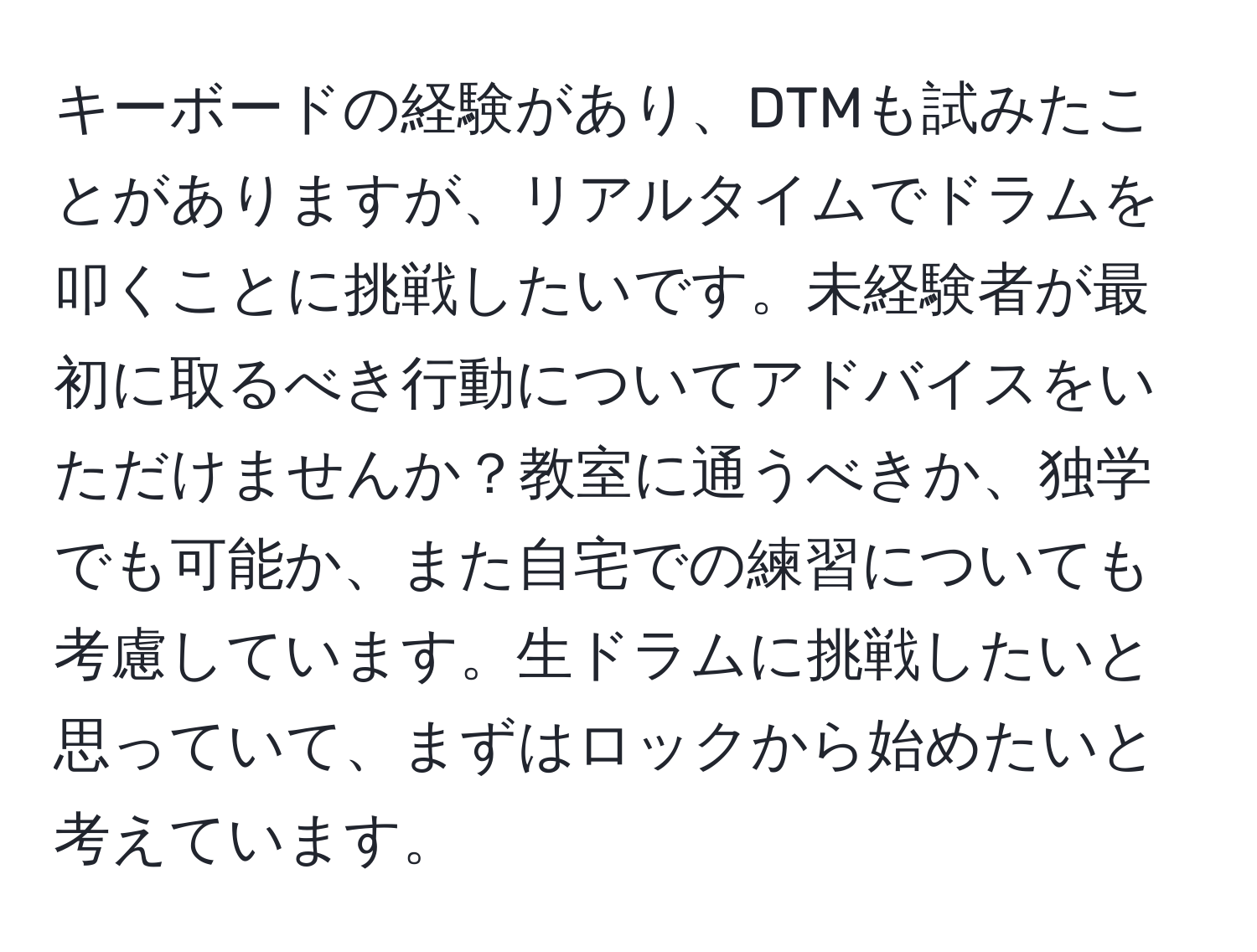 キーボードの経験があり、DTMも試みたことがありますが、リアルタイムでドラムを叩くことに挑戦したいです。未経験者が最初に取るべき行動についてアドバイスをいただけませんか？教室に通うべきか、独学でも可能か、また自宅での練習についても考慮しています。生ドラムに挑戦したいと思っていて、まずはロックから始めたいと考えています。