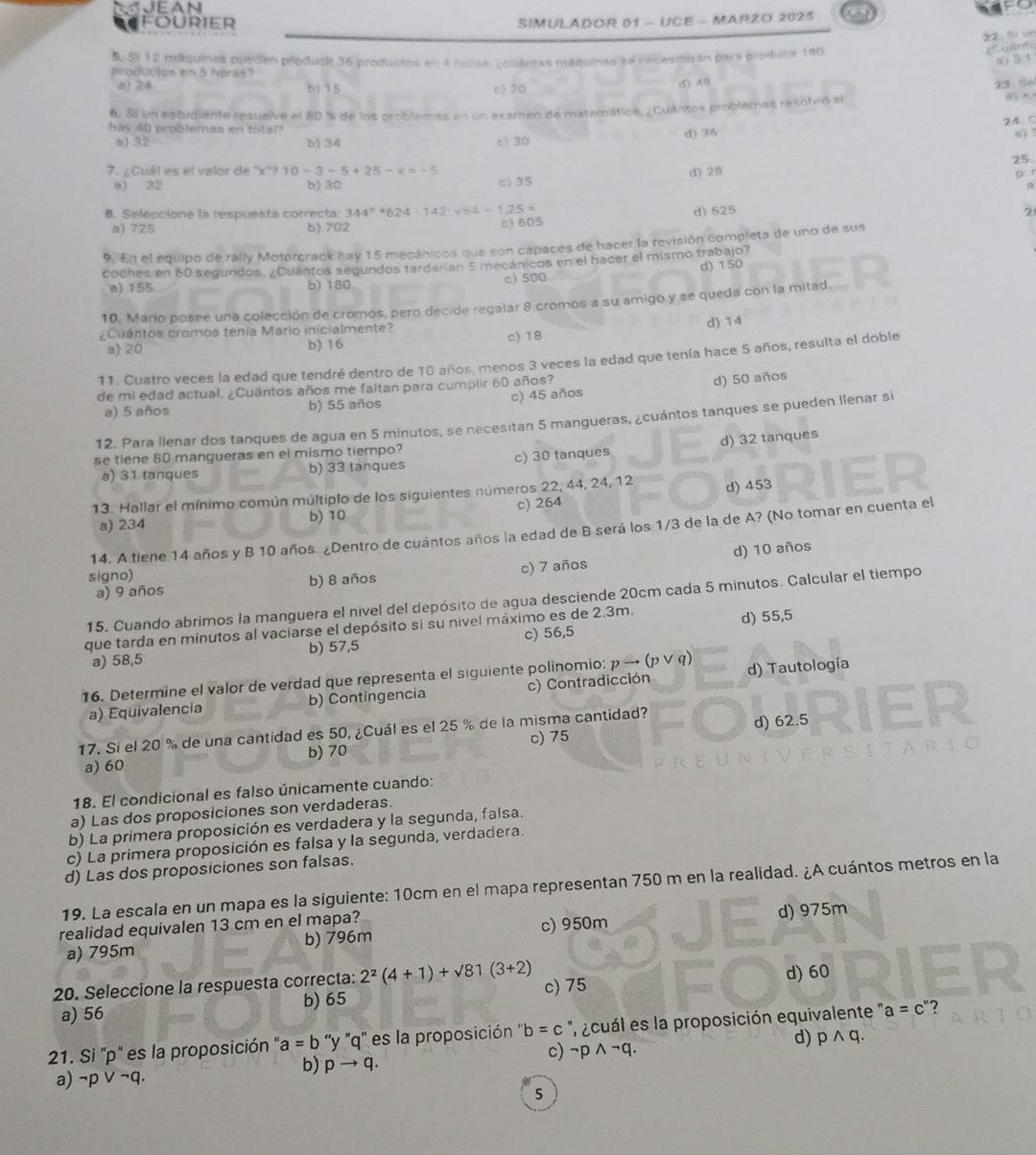 Jean
FOURIER SIMULADOR 01 - UCE - MARZO 2023
S Si un
S, Si 12 miquinas pueden produci 36 productos en a noras, ¿cuántas máquinas se necesititrán para producir 180
gCuint
n ) 5 1
producios en 5 horas"
6) 24 b) 15 c) 20 () 418
23. S
6. Si un estudiante resuelve el 80 % de los problemas en un examén de materática, ¿Cuántos problemas resolvió sl   
hay 40 probleras en total?
a1 32 b) 34 c 30 d) 36 24. C
8) 
25
7. ¿Cuál es el valor de x^2710-3-5+25-x=-5
D:
a) 32 b) 30
c) 35 d) 28
8. Sefeccione la respuesta correcta: 344^5+624-142=sqrt(64)-125= d) 625 2
a) 725 b) 702 c) 605
9. En el equipo de rally Motorcrack hay 15 mecánicos que son capaces de hacer la revisión completa de uno de sus
coches en 60 segundos. ¿Cuántos segundos tardarían 5 mecánicos en el hacer el mismo trabajo?
a) 155 b) 180 c) 500 d) 150
10, Mario posee una colección de cromos, pero decide regalar 8 cromos a su amigo y se queda con la mitad.
d) 14
¿Cuántos cromos tenía Mario inicialmente? c) 18
a) 20 b) 16
11. Cuatro veces la edad que tendré dentro de 10 años, menos 3 veces la edad que tenía hace 5 años, resulta el doble
de mi edad actual. ¿Cuántos años me faltan para cumplir 60 años?
a) 5 años b) 55 años c) 45 años d) 50 años
12. Para llenar dos tanques de agua en 5 minutos, se necesitan 5 mangueras, ¿cuántos tanques se pueden llenar si
se tiene 80 mangueras en el mismo tiempo?
a) 31 tanques b) 33 tanques c) 30 tanques d) 32 tanques
13. Hallar el mínimo común múltiplo de los siguientes números 22, 44, 24, 12 d) 453
a) 234 b) 10 c) 264
14. A tiene 14 años y B 10 años. ¿Dentro de cuántos años la edad de B será los 1/3 de la de A? (No tomar en cuenta el
a) 9 años b) 8 años c) 7 años d) 10 años
signo)
15. Cuando abrimos la manguera el nivel del depósito de agua desciende 20cm cada 5 minutos. Calcular el tiempo
que tarda en minutos al vaciarse el depósito sí su nivel máximo es de 2.3m.
a) 58,5 b) 57,5 c) 56,5 d) 55,5
16. Determine el valor de verdad que representa el siguiente polinomio: pto (pvee q) d) Tautología
a) Equivalencia b) Contingencia c) Contradicción
17. Sí el 20 % de una cantidad es 50, ¿Cuál es el 25 % de la misma cantidad?
b) 70 c) 75 d) 62.5
a) 60
18. El condicional es falso únicamente cuando:
a) Las dos proposiciones son verdaderas.
b) La primera proposición es verdadera y la segunda, falsa.
c) La primera proposición es falsa y la segunda, verdadera.
d) Las dos proposiciones son falsas.
19. La escala en un mapa es la siguiente: 10cm en el mapa representan 750 m en la realidad. ¿A cuántos metros en la
realidad equivalen 13 cm en el mapa?
a) 795m b) 796m c) 950m d) 975m
20. Seleccione la respuesta correcta: 2^2(4+1)+sqrt(81)(3+2) c) 75 d) 60
a) 56 b) 65
21. Si 'p' es la proposición ' a=b ''y ''q'' es la proposición '' b=c ' ¿cuál es la proposición equivalente ' a=c' "?
d)
c)
a) ¬p V ¬q. pto q. neg pwedge neg q. pwedge q.
b)
5