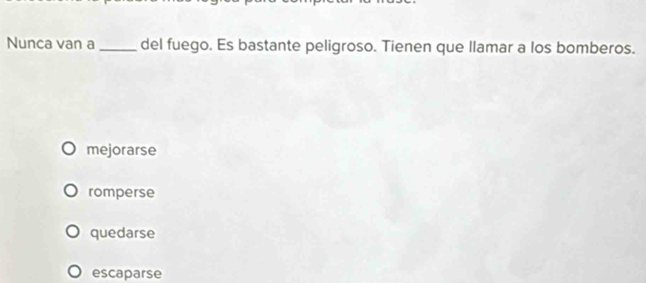 Nunça van a _del fuego. Es bastante peligroso. Tienen que llamar a los bomberos.
mejorarse
romperse
quedarse
escaparse