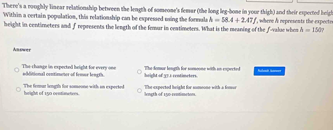 There's a roughly linear relationship between the length of someone's femur (the long leg-bone in your thigh) and their expected heigh
Within a certain population, this relationship can be expressed using the formula h=58.4+2.47f , where h represents the expecte
height in centimeters and f represents the length of the femur in centimeters. What is the meaning of the f -value when h=150 2
Answer
The change in expected height for every one The femur length for someone with an expected Sabent Answer
additional centimeter of femur length. height of 37.1 centimeters.
The femur length for someone with an expected The expected height for someone with a femur
height of 150 centimeters. length of 150 centimeters.