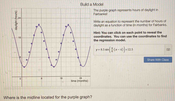 Build a Model 
he purple graph represents hours of daylight in 
irbanks! 
rite an equation to represent the number of hours of 
ylight as a function of time (in months) for Fairbanks. 
int: You can click on each point to reveal the 
oordinates. You can use the coordinates to find 
e regression model.
y=8.5sin ( π /6 (x-4))+12.5
Share With Class 
Where is the midline located for the purple graph?