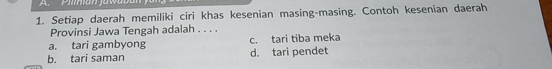 Pilian jawaba
1. Setiap daerah memiliki ciri khas kesenian masing-masing. Contoh kesenian daerah
Provinsi Jawa Tengah adalah . . . .
a. tari gambyong c. tari tiba meka
b. tari saman d. tari pendet