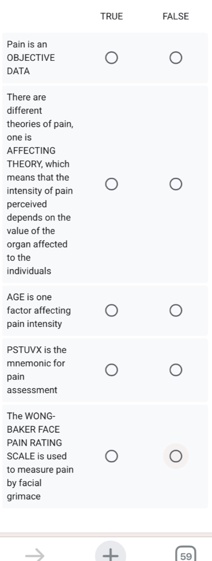 TRUE FALSE
Pain is an
OBJECTIVE
DATA
There are
different
theories of pain,
one is
AFFECTING
THEORY, which
means that the
intensity of pain
perceived
depends on the
value of the
organ affected
to the
individuals
AGE is one
factor affecting
pain intensity
PSTUVX is the
mnemonic for
pain
assessment
The WONG-
BAKER FACE
PAIN RATING
SCALE is used
to measure pain
by facial
grimace
19